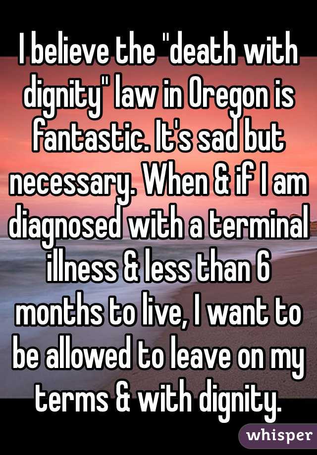 I believe the "death with dignity" law in Oregon is fantastic. It's sad but necessary. When & if I am diagnosed with a terminal illness & less than 6 months to live, I want to be allowed to leave on my terms & with dignity. 