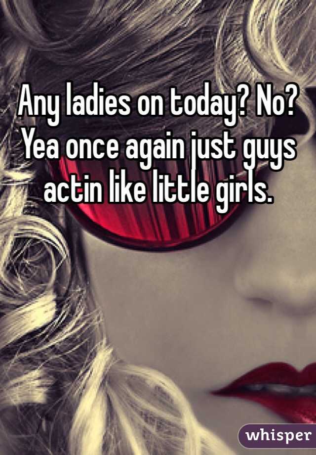 Any ladies on today? No? Yea once again just guys actin like little girls. 