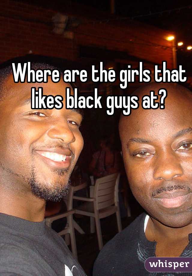 Where are the girls that likes black guys at? 