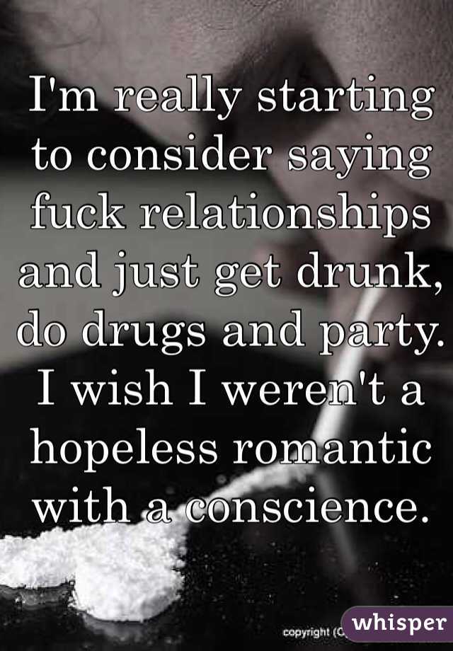 I'm really starting to consider saying fuck relationships and just get drunk, do drugs and party. I wish I weren't a hopeless romantic with a conscience. 