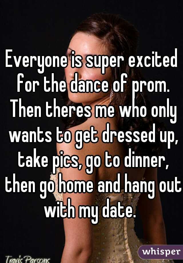 Everyone is super excited for the dance of prom. Then theres me who only wants to get dressed up, take pics, go to dinner, then go home and hang out with my date.  