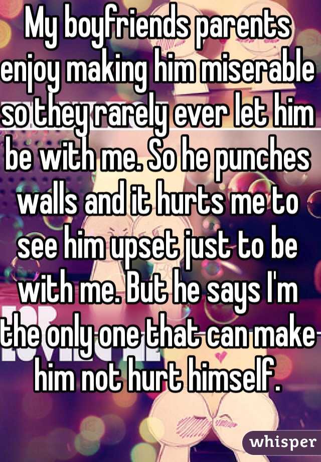 My boyfriends parents enjoy making him miserable so they rarely ever let him be with me. So he punches walls and it hurts me to see him upset just to be with me. But he says I'm the only one that can make him not hurt himself.