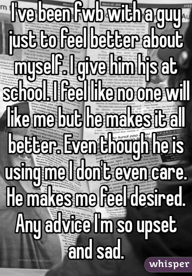 I've been fwb with a guy just to feel better about myself. I give him hjs at school. I feel like no one will like me but he makes it all better. Even though he is using me I don't even care. He makes me feel desired. Any advice I'm so upset and sad.