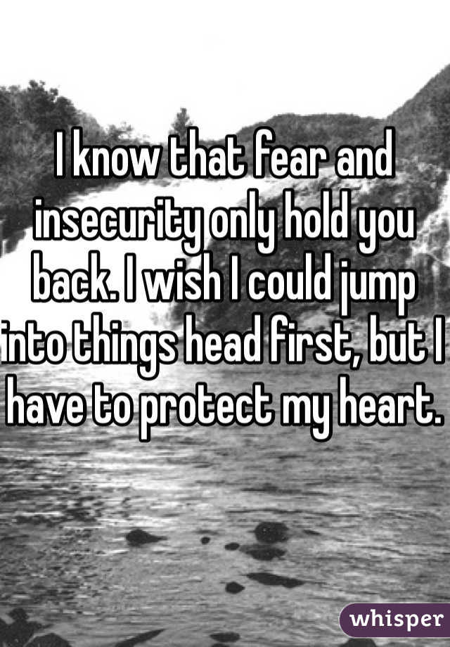 I know that fear and insecurity only hold you back. I wish I could jump into things head first, but I have to protect my heart. 