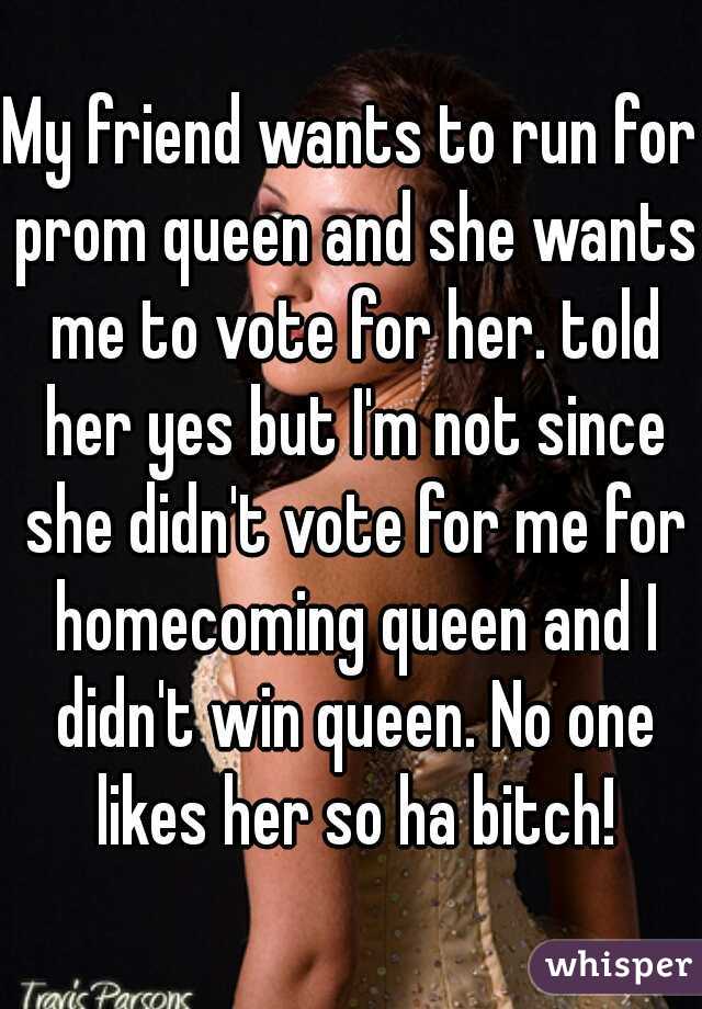 My friend wants to run for prom queen and she wants me to vote for her. told her yes but I'm not since she didn't vote for me for homecoming queen and I didn't win queen. No one likes her so ha bitch!