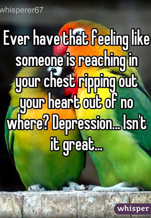 Ever have that feeling like someone is reaching in your chest ripping out your heart out of no where? Depression... Isn't it great...