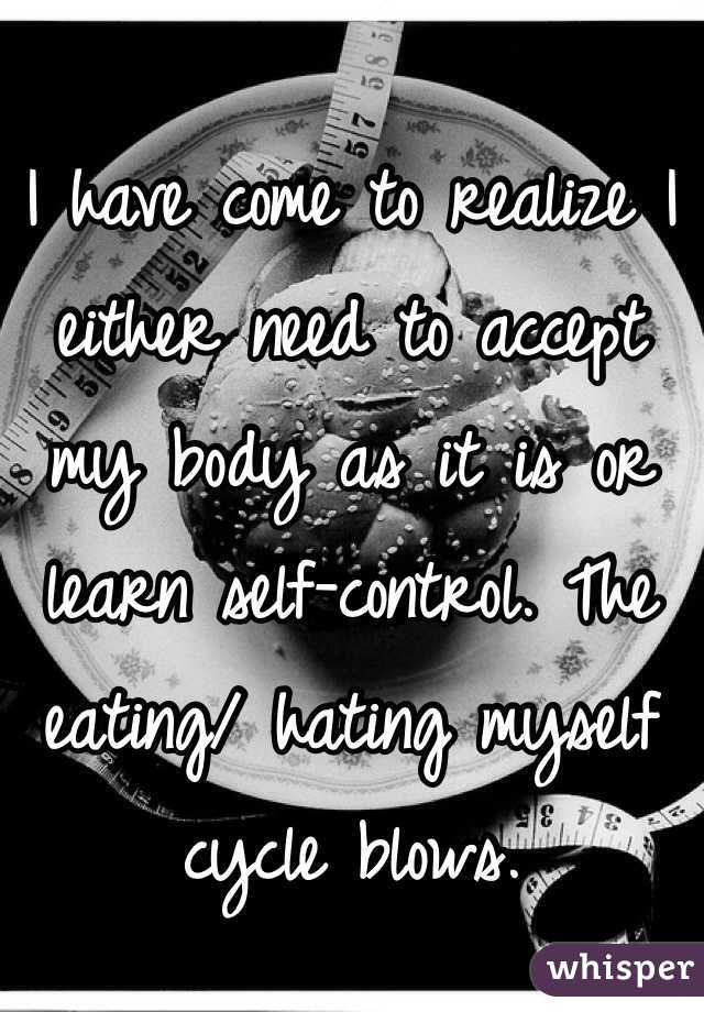 I have come to realize I either need to accept my body as it is or learn self-control. The eating/ hating myself cycle blows.