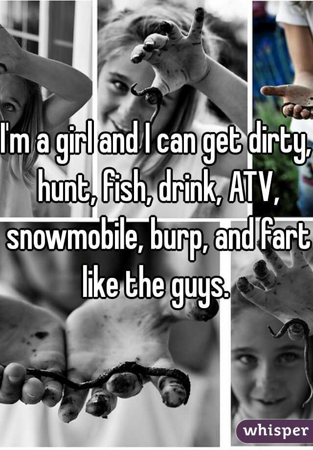 I'm a girl and I can get dirty, hunt, fish, drink, ATV, snowmobile, burp, and fart like the guys. 