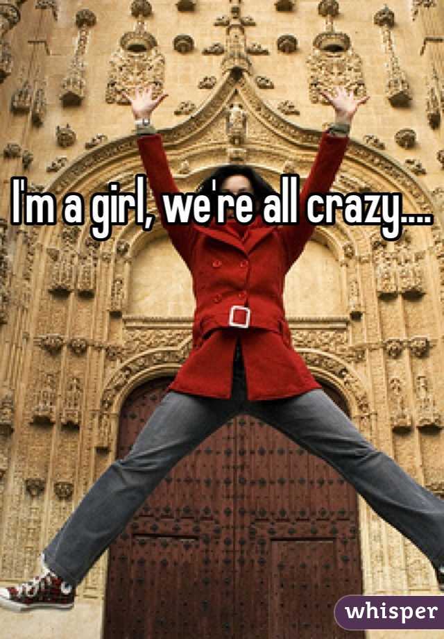 I'm a girl, we're all crazy....