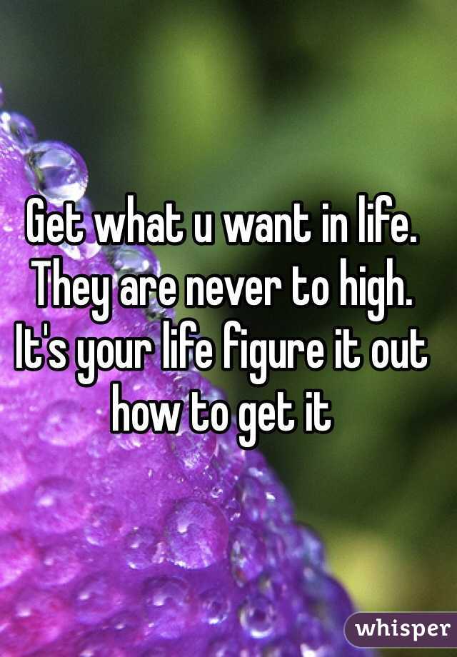 Get what u want in life. They are never to high. It's your life figure it out how to get it