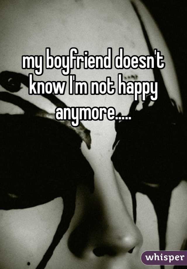 my boyfriend doesn't know I'm not happy anymore..... 