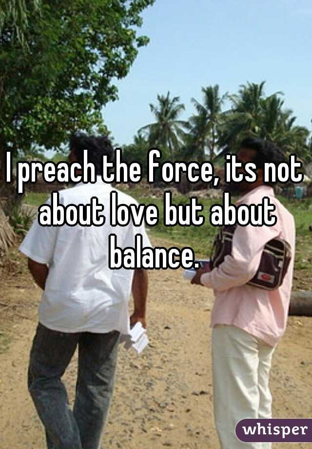 I preach the force, its not about love but about balance. 