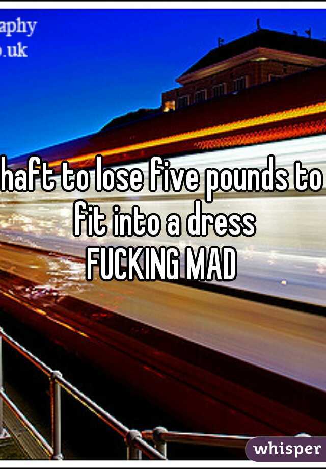 haft to lose five pounds to fit into a dress
FUCKING MAD