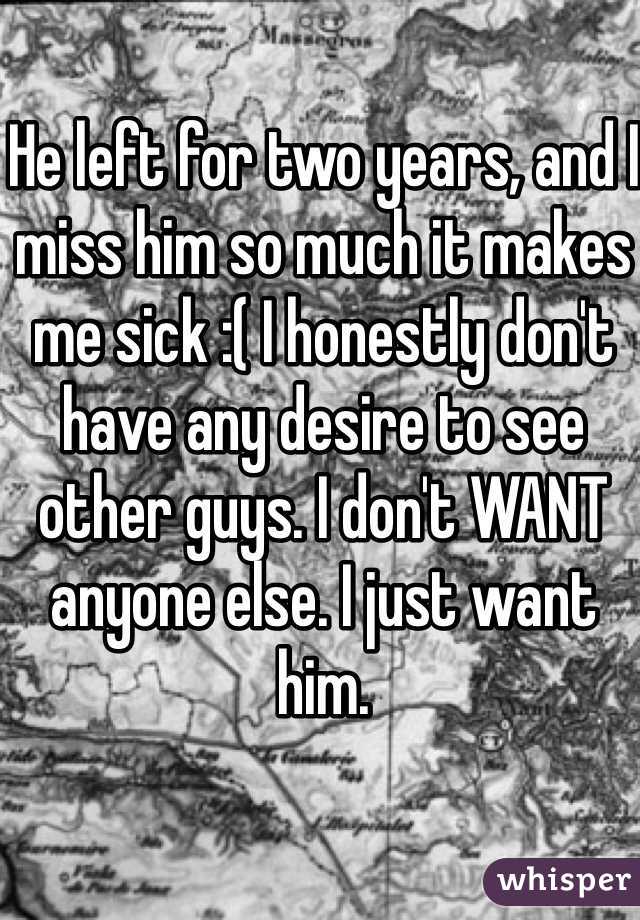 He left for two years, and I miss him so much it makes me sick :( I honestly don't have any desire to see other guys. I don't WANT anyone else. I just want him.