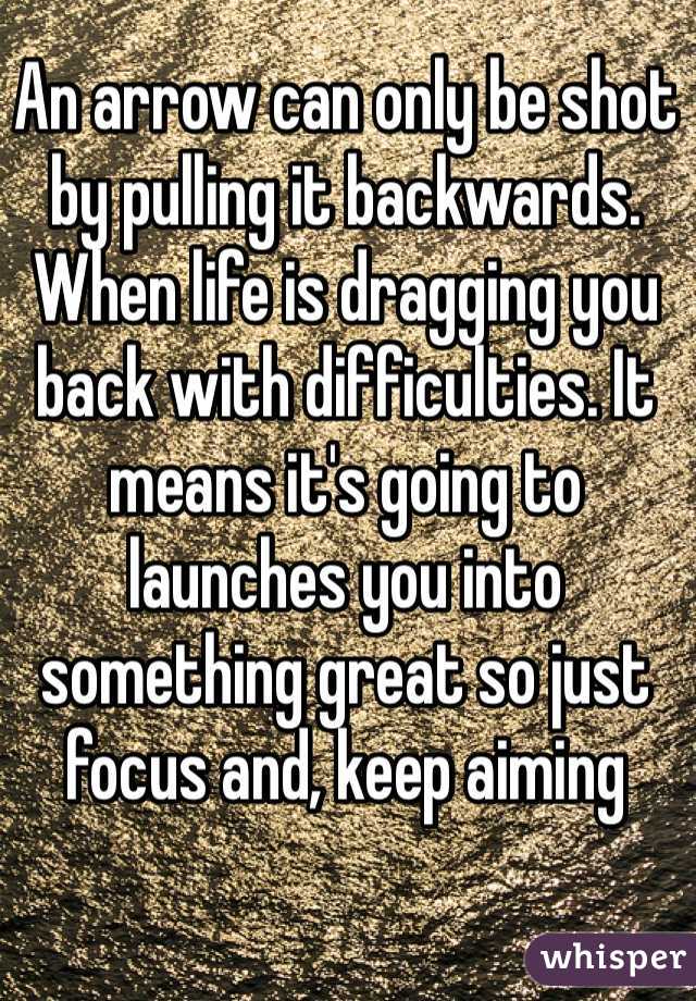 An arrow can only be shot by pulling it backwards. When life is dragging you back with difficulties. It means it's going to launches you into something great so just focus and, keep aiming