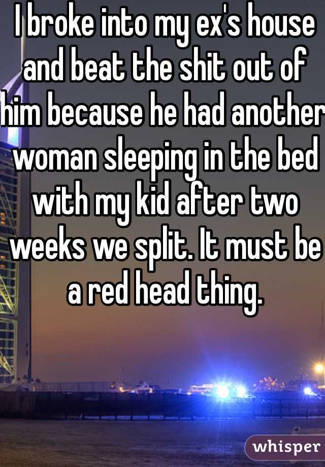I broke into my ex's house and beat the shit out of him because he had another woman sleeping in the bed with my kid after two weeks we split. It must be a red head thing. 