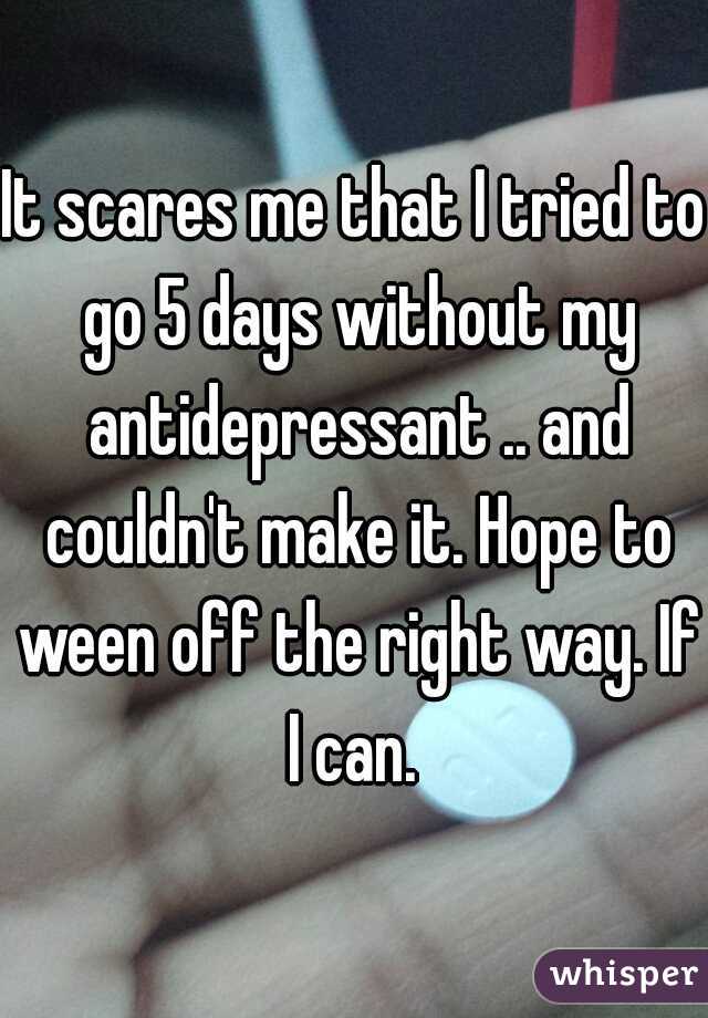 It scares me that I tried to go 5 days without my antidepressant .. and couldn't make it. Hope to ween off the right way. If I can. 