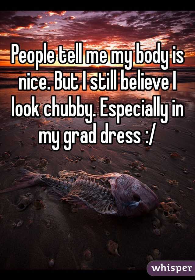 People tell me my body is nice. But I still believe I look chubby. Especially in my grad dress :/
