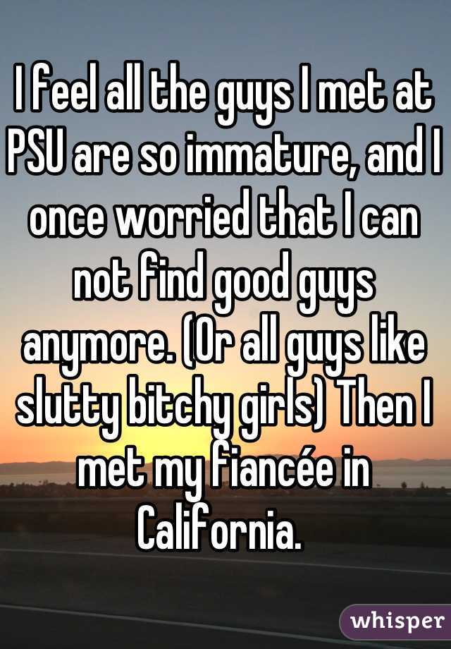 I feel all the guys I met at PSU are so immature, and I once worried that I can not find good guys anymore. (Or all guys like slutty bitchy girls) Then I met my fiancée in California. 