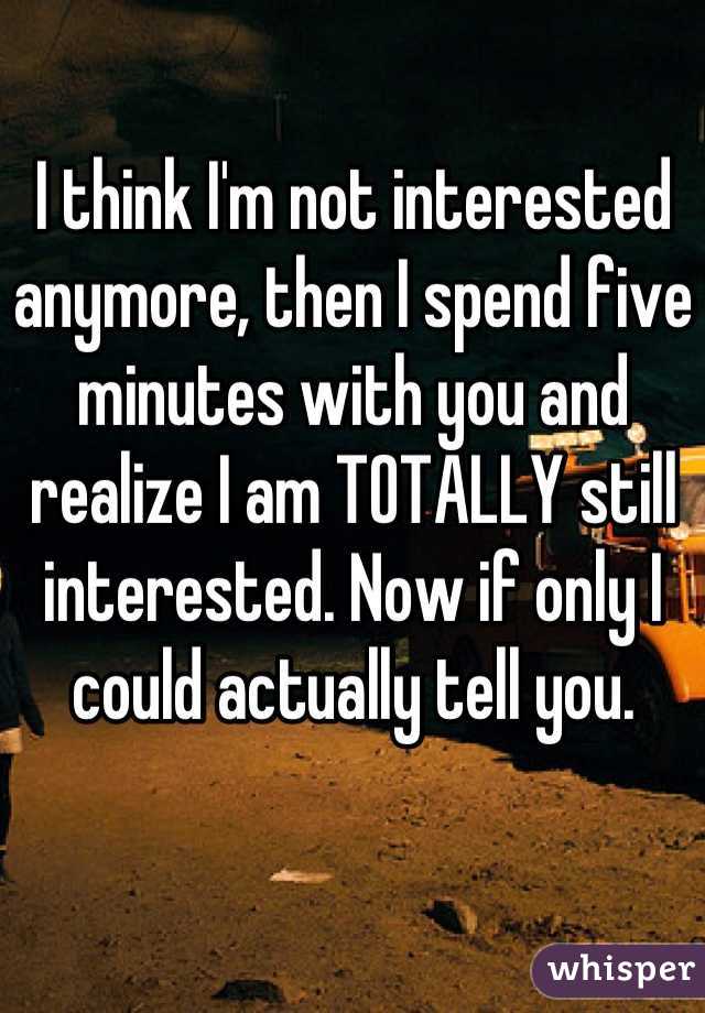 I think I'm not interested anymore, then I spend five minutes with you and realize I am TOTALLY still interested. Now if only I could actually tell you.