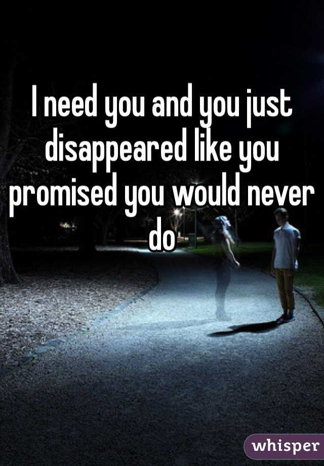 I need you and you just disappeared like you promised you would never do