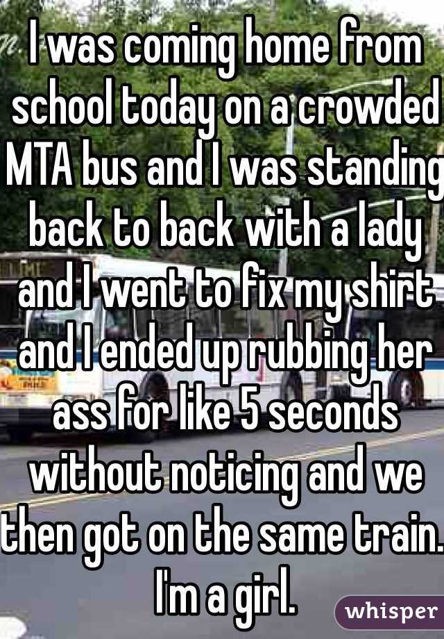 I was coming home from school today on a crowded MTA bus and I was standing back to back with a lady and I went to fix my shirt and I ended up rubbing her ass for like 5 seconds without noticing and we then got on the same train. I'm a girl.