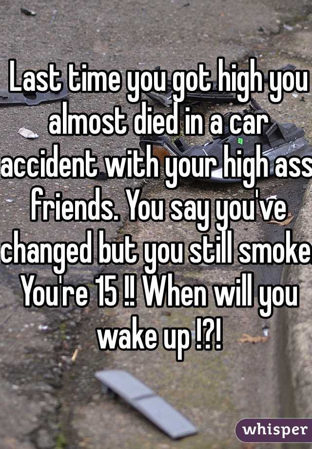 Last time you got high you almost died in a car accident with your high ass friends. You say you've changed but you still smoke. You're 15 !! When will you wake up !?!