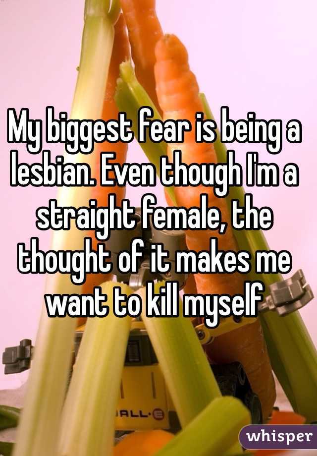 My biggest fear is being a lesbian. Even though I'm a straight female, the thought of it makes me want to kill myself