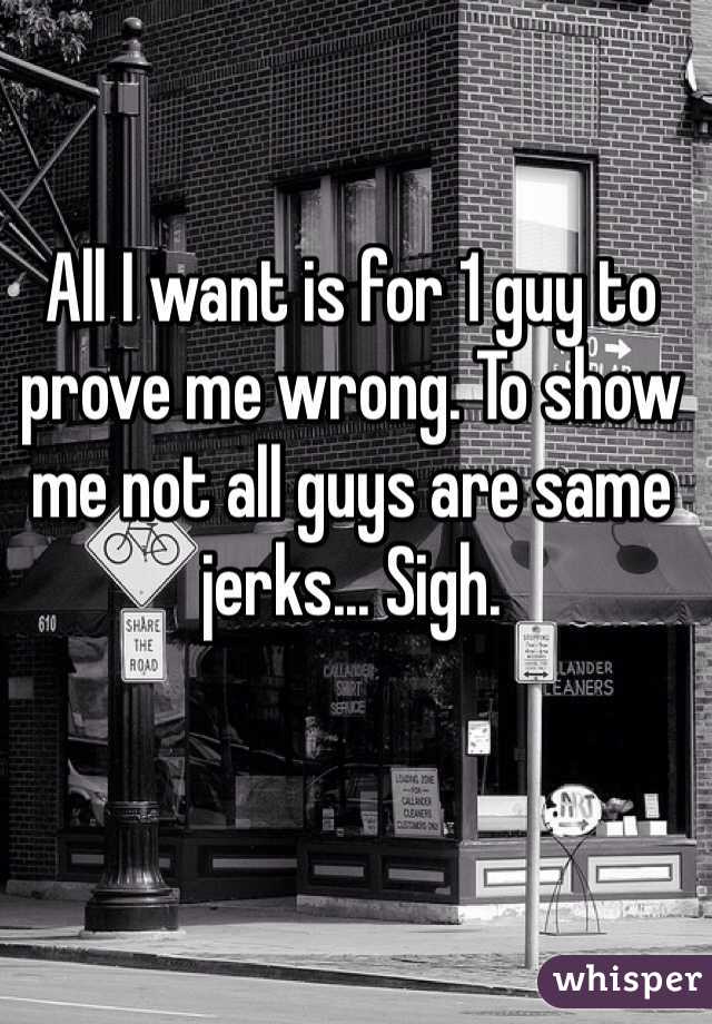 All I want is for 1 guy to prove me wrong. To show me not all guys are same jerks... Sigh. 