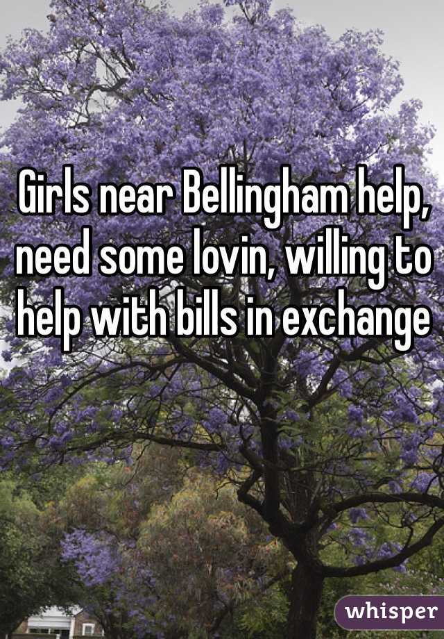 Girls near Bellingham help, need some lovin, willing to help with bills in exchange