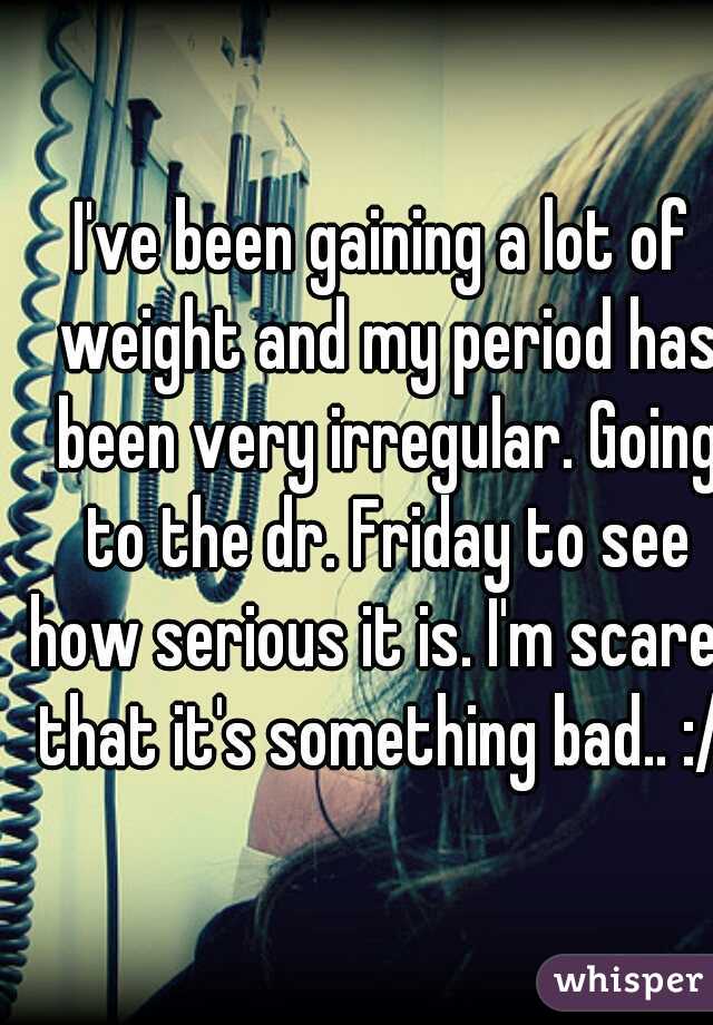I've been gaining a lot of weight and my period has been very irregular. Going to the dr. Friday to see how serious it is. I'm scared that it's something bad.. :/ 