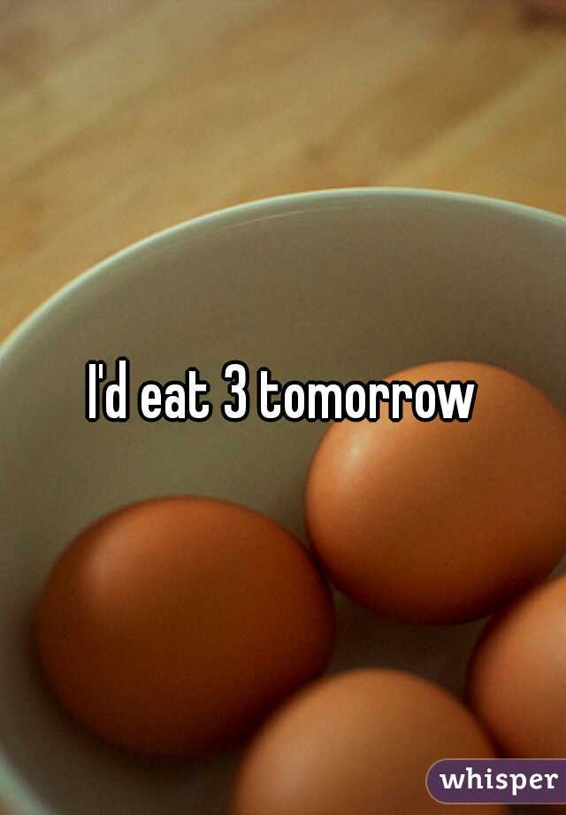 I'd eat 3 tomorrow