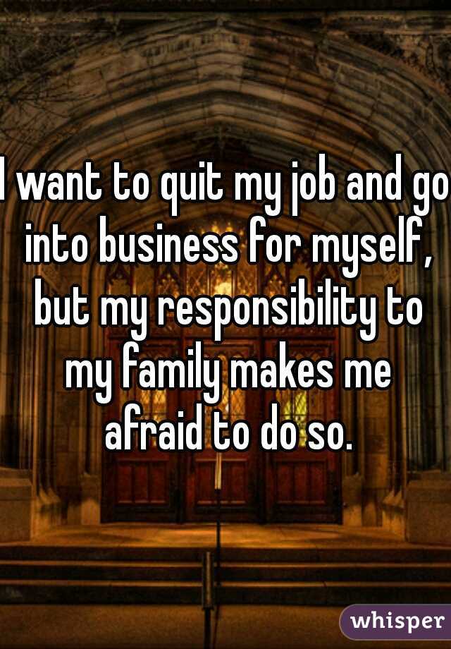 I want to quit my job and go into business for myself, but my responsibility to my family makes me afraid to do so.