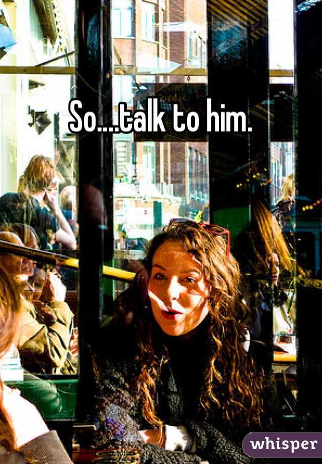 So....talk to him. 