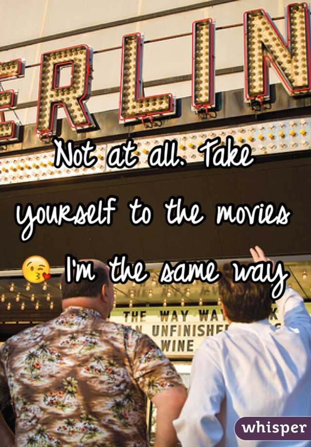 Not at all. Take yourself to the movies 😘 I'm the same way 