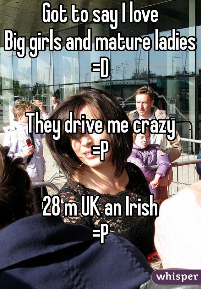 Got to say I love 
Big girls and mature ladies
=D

They drive me crazy 
=P

28 m UK an Irish 
=P