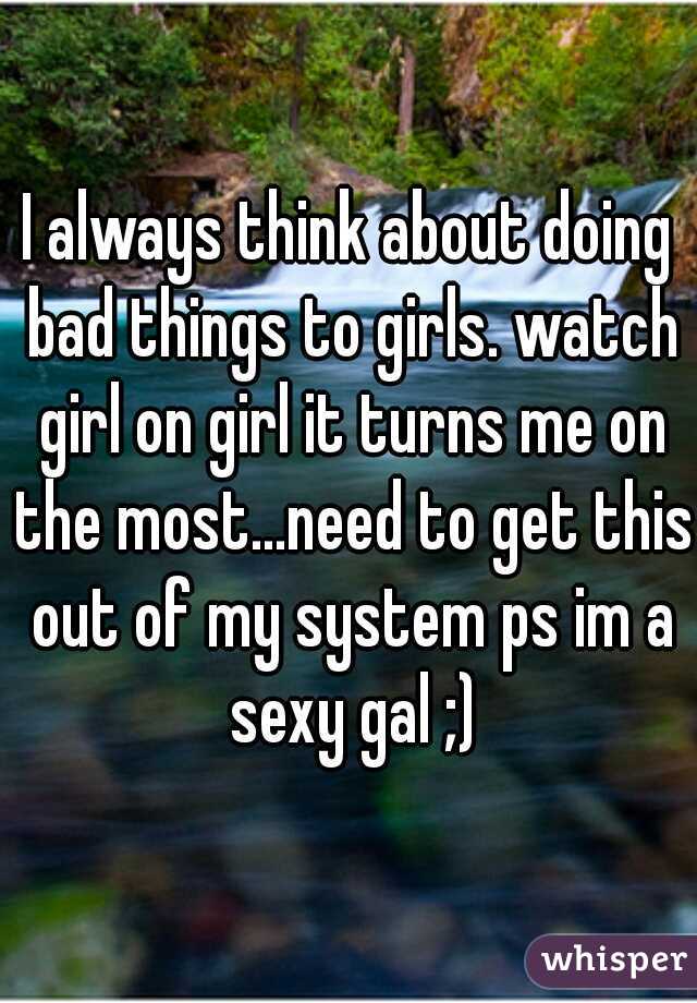 I always think about doing bad things to girls. watch girl on girl it turns me on the most...need to get this out of my system ps im a sexy gal ;)