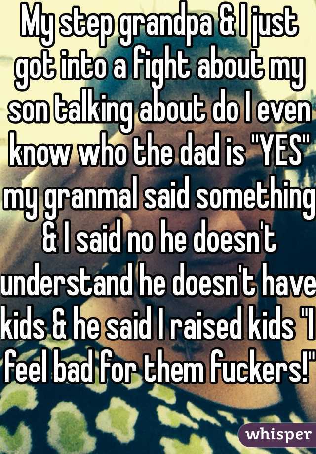 My step grandpa & I just got into a fight about my son talking about do I even know who the dad is "YES" my granmal said something & I said no he doesn't understand he doesn't have kids & he said I raised kids "I feel bad for them fuckers!"