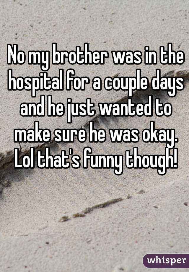 No my brother was in the hospital for a couple days and he just wanted to make sure he was okay. Lol that's funny though!