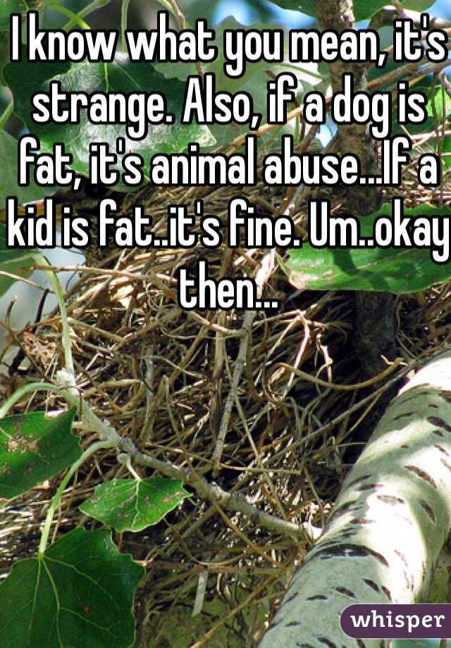 I know what you mean, it's strange. Also, if a dog is fat, it's animal abuse...If a kid is fat..it's fine. Um..okay then...