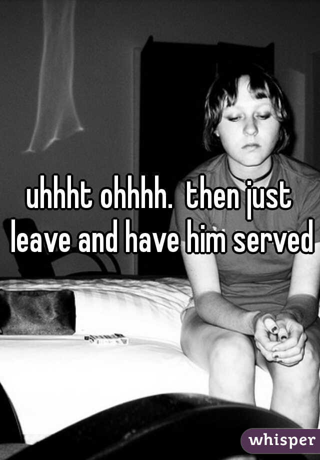 uhhht ohhhh.  then just leave and have him served