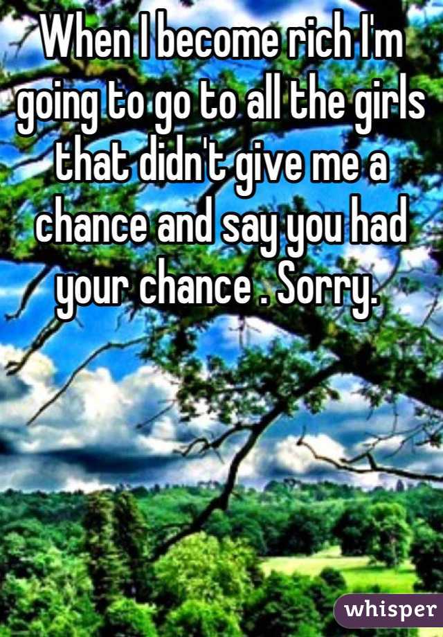 When I become rich I'm  going to go to all the girls that didn't give me a chance and say you had your chance . Sorry. 