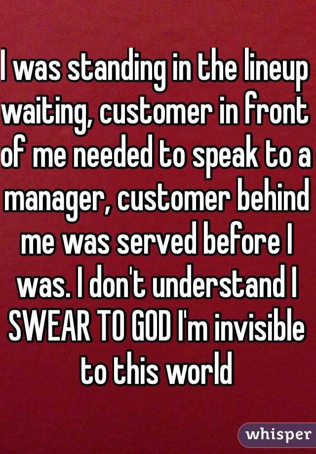 I was standing in the lineup waiting, customer in front of me needed to speak to a manager, customer behind me was served before I was. I don't understand I SWEAR TO GOD I'm invisible to this world