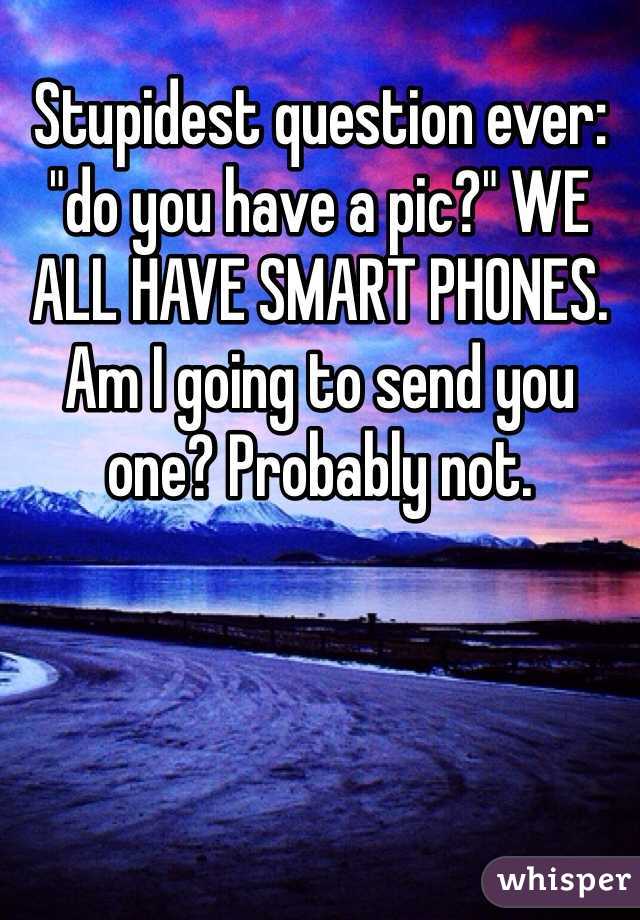 Stupidest question ever: "do you have a pic?" WE ALL HAVE SMART PHONES. Am I going to send you one? Probably not. 