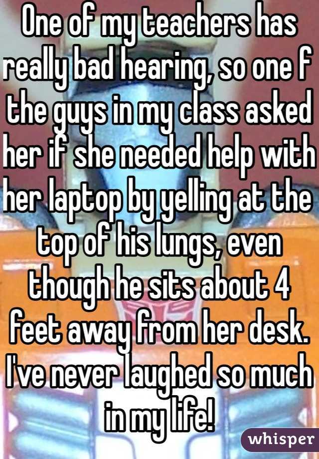 One of my teachers has really bad hearing, so one f the guys in my class asked her if she needed help with her laptop by yelling at the top of his lungs, even though he sits about 4 feet away from her desk. I've never laughed so much in my life!