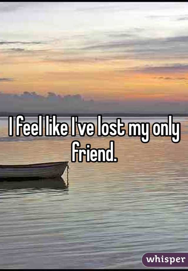 I feel like I've lost my only friend.