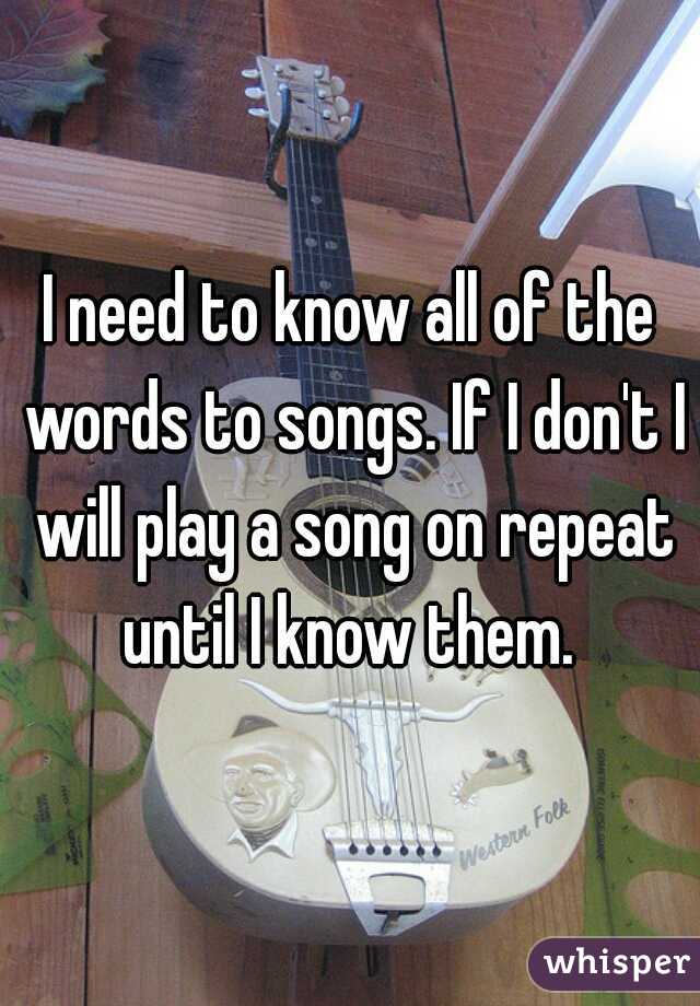I need to know all of the words to songs. If I don't I will play a song on repeat until I know them. 