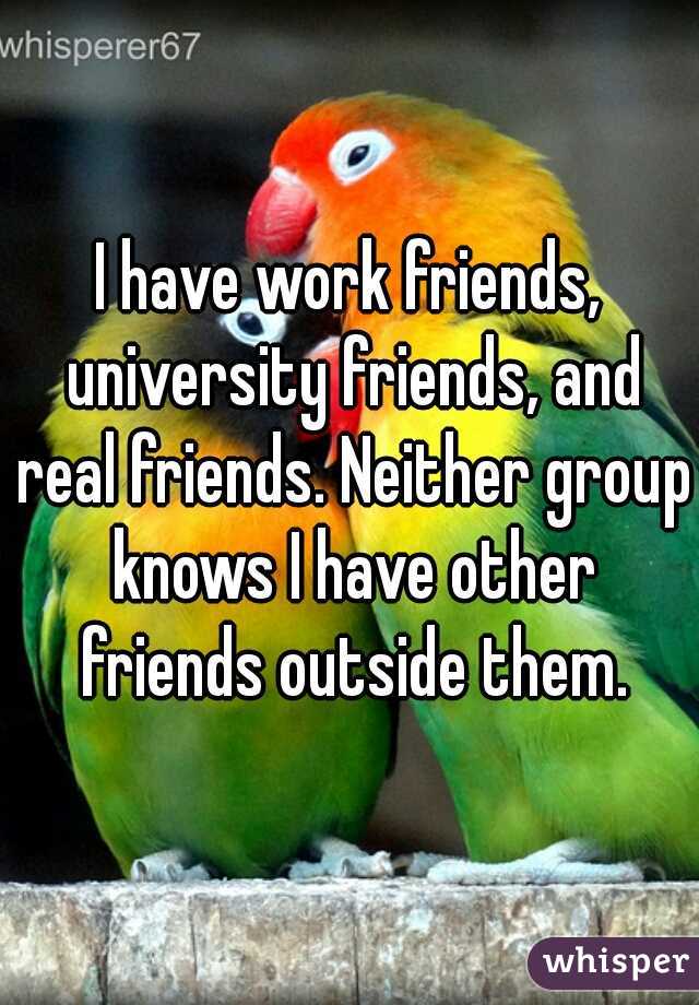 I have work friends, university friends, and real friends. Neither group knows I have other friends outside them.