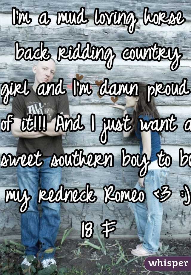 I'm a mud loving horse back ridding country girl and I'm damn proud of it!!! And I just want a sweet southern boy to be my redneck Romeo <3 :) 18 F