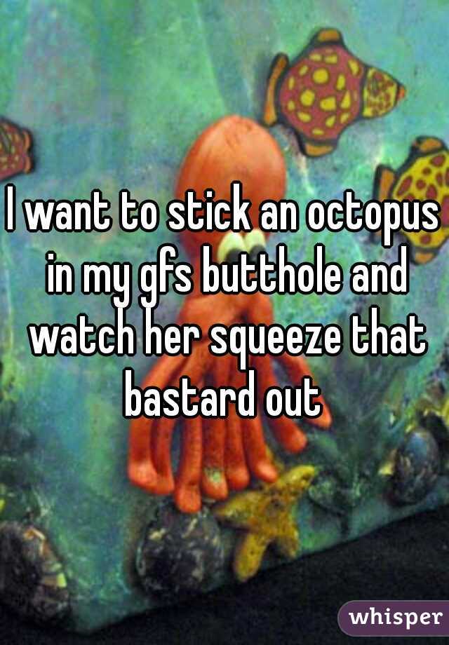 I want to stick an octopus in my gfs butthole and watch her squeeze that bastard out 